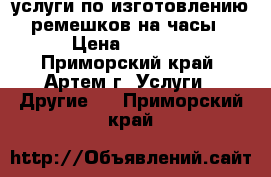 услуги по изготовлению ремешков на часы › Цена ­ 1 000 - Приморский край, Артем г. Услуги » Другие   . Приморский край